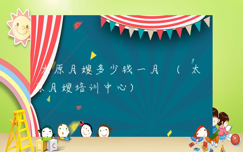 太原月嫂多少钱一月 (太原月嫂培训中心)